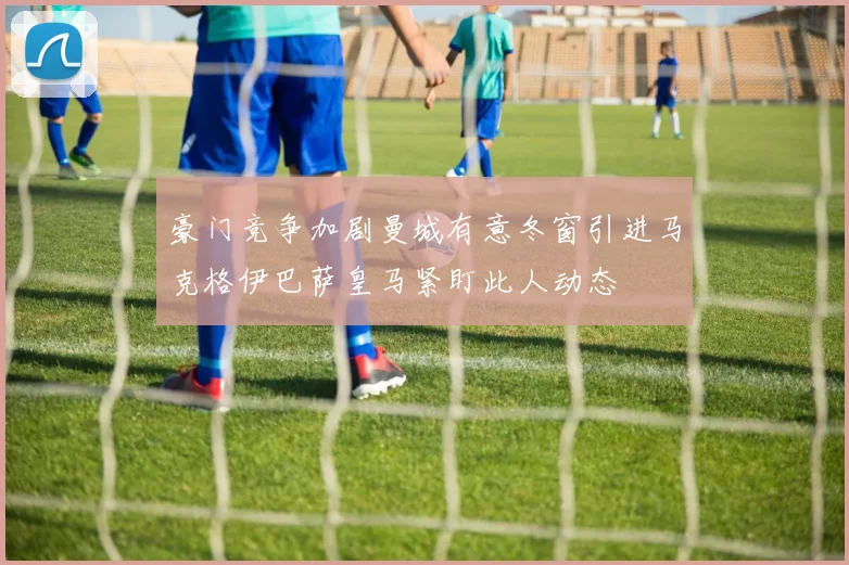 豪门竞争加剧曼城有意冬窗引进马克格伊巴萨皇马紧盯此人动态