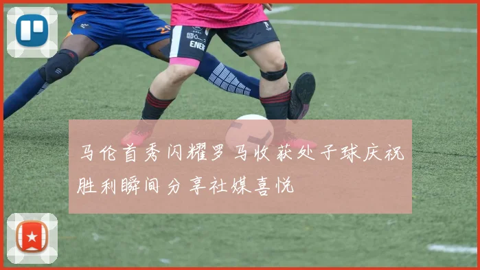 马伦首秀闪耀罗马收获处子球庆祝胜利瞬间分享社媒喜悦