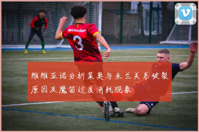 维维亚诺分析莱奥与米兰关系破裂原因及魔笛过度消耗现象