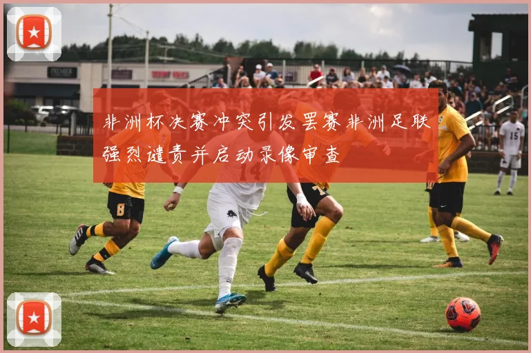 非洲杯决赛冲突引发罢赛非洲足联强烈谴责并启动录像审查