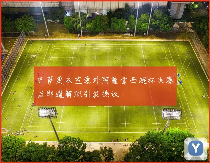 巴萨更衣室意外阿隆索西超杯决赛后即遭解职引发热议