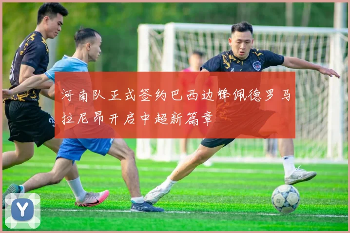 河南队正式签约巴西边锋佩德罗马拉尼昂开启中超新篇章