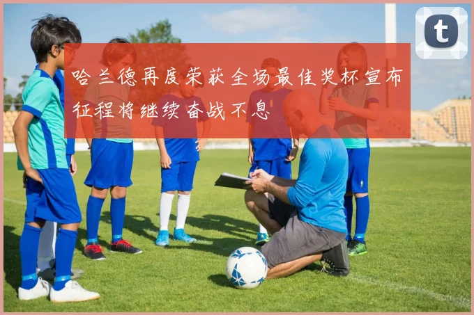 哈兰德再度荣获全场最佳奖杯宣布征程将继续奋战不息