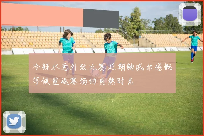 冷凝水意外致比赛延期鲍威尔感慨等候重返赛场的煎熬时光