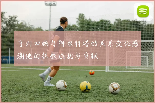 亨利回顾与阿尔特塔的关系变化感谢他的执教成就与贡献
