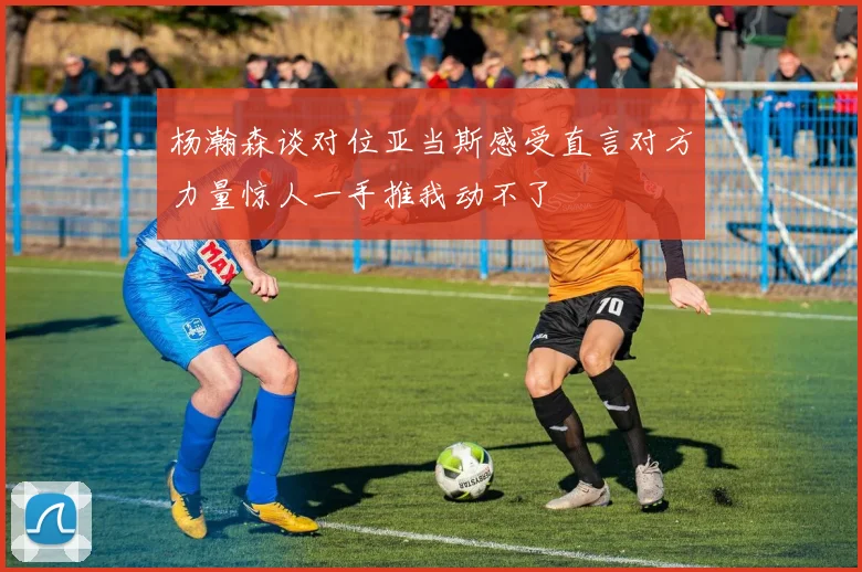 杨瀚森谈对位亚当斯感受直言对方力量惊人一手推我动不了