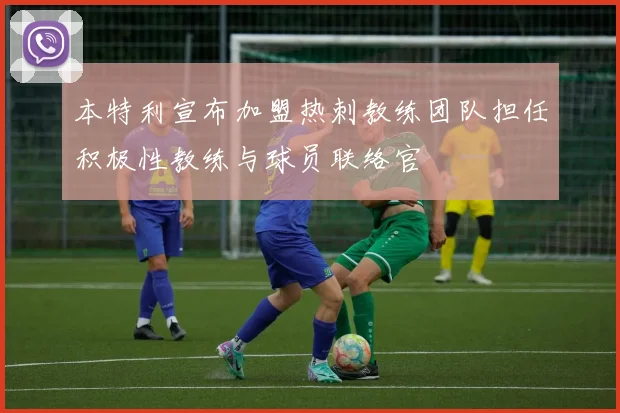 本特利宣布加盟热刺教练团队担任积极性教练与球员联络官