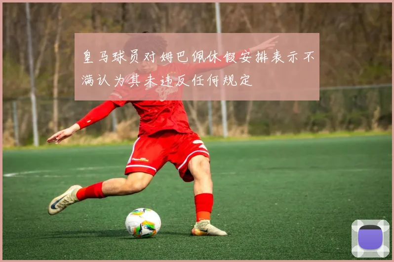 皇马球员对姆巴佩休假安排表示不满认为其未违反任何规定