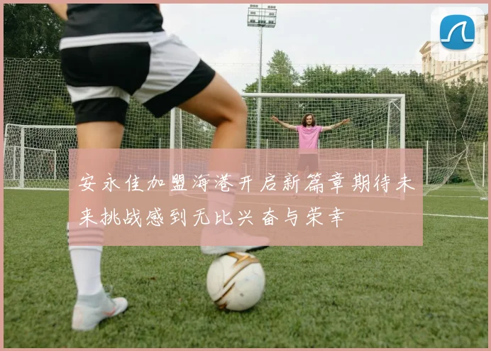 安永佳加盟海港开启新篇章期待未来挑战感到无比兴奋与荣幸