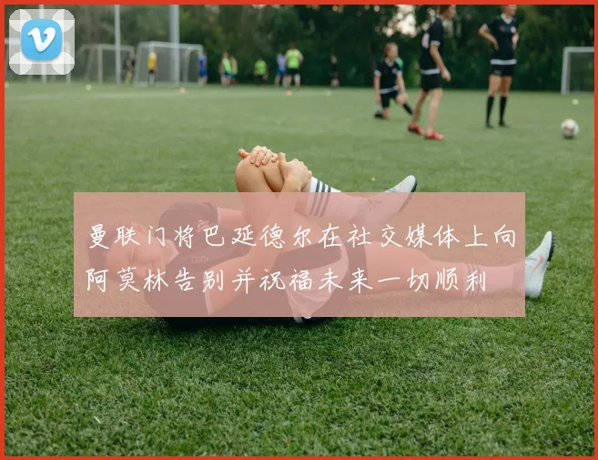 曼联门将巴延德尔在社交媒体上向阿莫林告别并祝福未来一切顺利