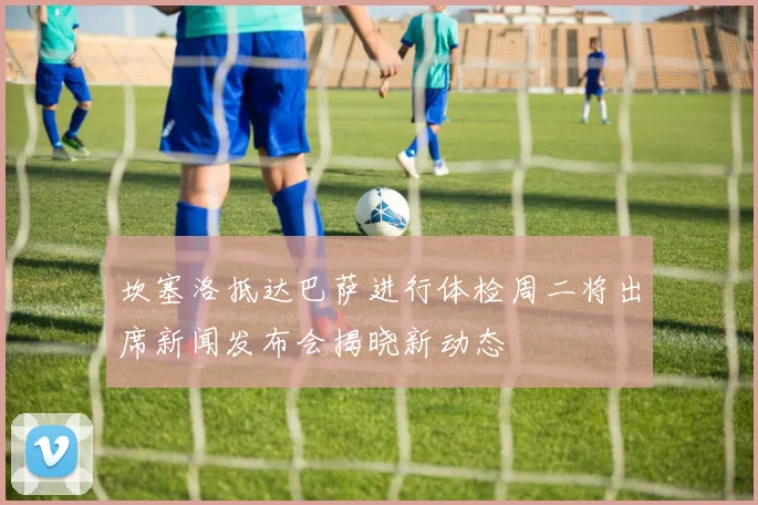 坎塞洛抵达巴萨进行体检周二将出席新闻发布会揭晓新动态