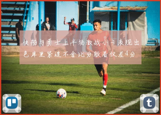 快船与勇士上半场激战小卡表现出色库里紧追不舍比分胶着仅差4分