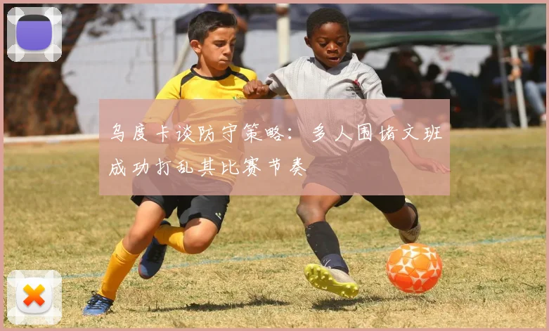 乌度卡谈防守策略：多人围堵文班成功打乱其比赛节奏