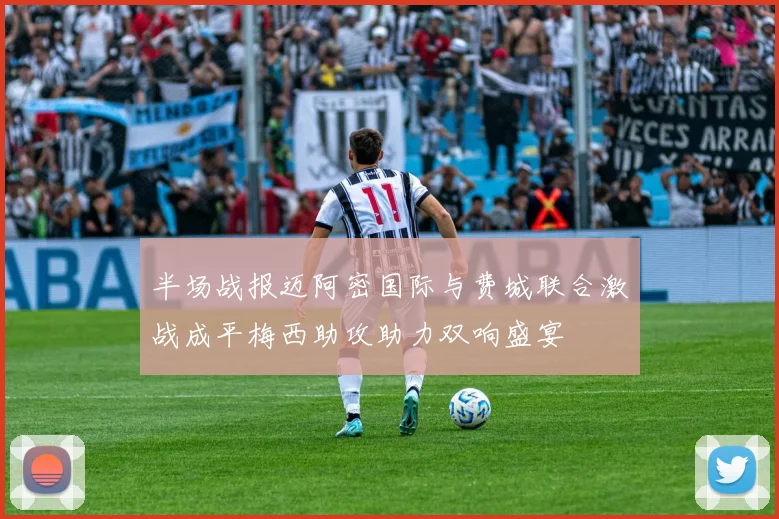 半场战报迈阿密国际与费城联合激战成平梅西助攻助力双响盛宴