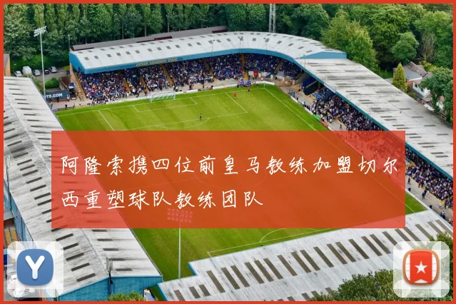阿隆索携四位前皇马教练加盟切尔西重塑球队教练团队