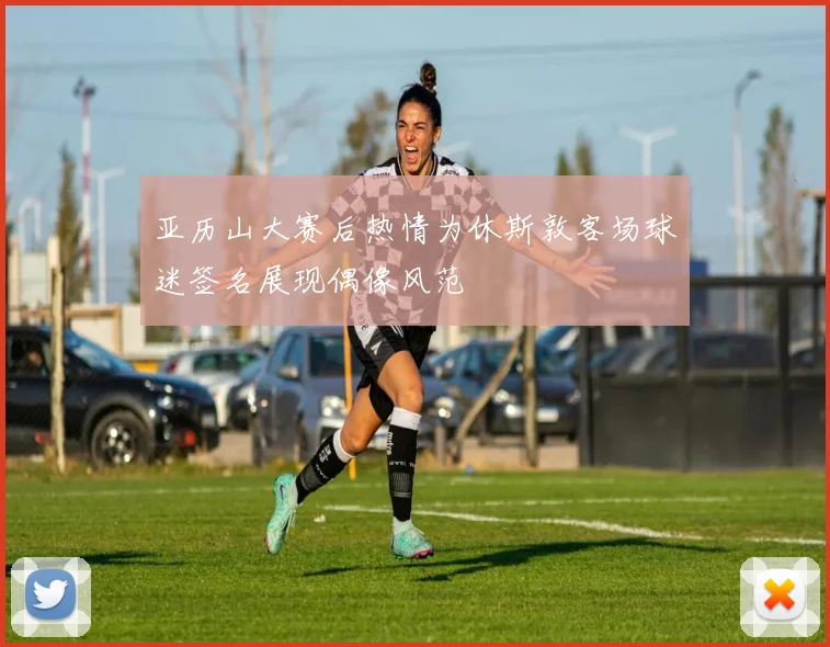 亚历山大赛后热情为休斯敦客场球迷签名展现偶像风范