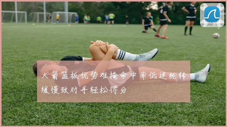 火箭篮板优势难掩命中率低迷轮转缓慢致对手轻松得分