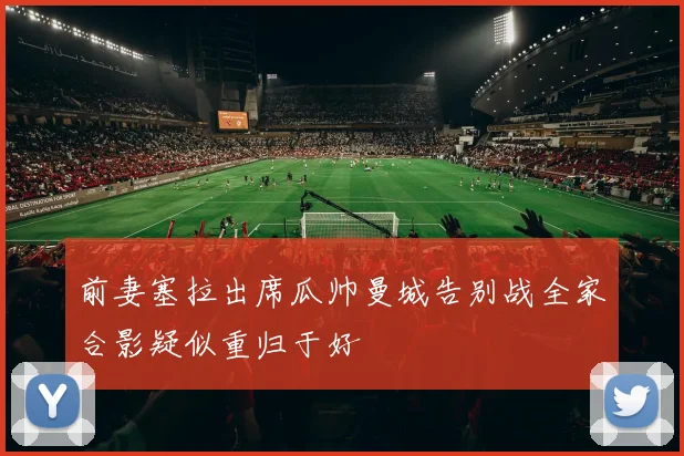 前妻塞拉出席瓜帅曼城告别战全家合影疑似重归于好